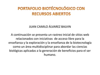 JUAN CAMILO ÁLVAREZ BALVIN 
A continuación se presenta un rastreo inicial de sitios web 
relacionados con iniciativas de acceso libre para la 
enseñanza y la exploración y la enseñanza de la biotecnología 
como un área multidisciplinar para abordar las ciencias 
biológicas aplicadas a la generación de beneficios para el ser 
humano. 
 