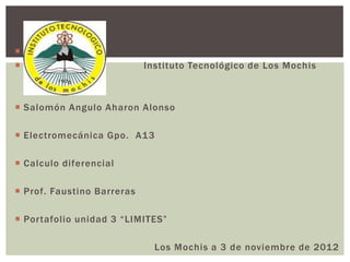 
                           Instituto Tecnológico de Los Mochis



 Salomón Angulo Aharon Alonso

 Electromecánica Gpo. A13

 Calculo diferencial

 Prof. Faustino Barreras

 Portafolio unidad 3 “LIMITES”

                              Los Mochis a 3 de noviembre de 2012
 