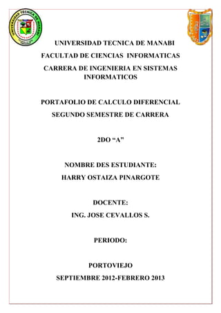 UNIVERSIDAD TECNICA DE MANABI
FACULTAD DE CIENCIAS INFORMATICAS
CARRERA DE INGENIERIA EN SISTEMAS
         INFORMATICOS


PORTAFOLIO DE CALCULO DIFERENCIAL
  SEGUNDO SEMESTRE DE CARRERA


             2DO “A”


     NOMBRE DES ESTUDIANTE:
    HARRY OSTAIZA PINARGOTE


            DOCENTE:
       ING. JOSE CEVALLOS S.


             PERIODO:


           PORTOVIEJO
   SEPTIEMBRE 2012-FEBRERO 2013
 