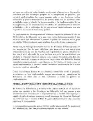así como su cadena de valor. Llegado a este punto el proyecto, se hizo posible
continuar con las estrategias propias de la reingeniería de procesos, que
permitió profesionalizar los cargos agregar valor a sus funciones, incluir
mediciones y generar trazabilidad a la gestión. Para ello, se llevaron a cabo
actividades como el diseño, la documentación, y la implementación de los
macroprocesos, de los procedimientos detallados, del levantamiento de listas de
actividades y de la definición de las estructuras organizacionales con sus
respectivos manuales de funciones y perfiles.
La implementación de reingeniería de procesos alcanza actualmente la cifra de
78 Secretarías de Educación en la que ya se realizó la implementación, 7 más
en la cuales se está adelantando el proceso, 5 que están a punto de iniciar, para
un total de 90 Secretarías en algún grado de desarrollo de este componente.
Ahora bien, un hallazgo importante durante del desarrollo de la reingeniería en
las secretarías, fue la gran debilidad que presentaban sus estructuras
organizacionales, ya que no contaban con el personal de planta suficiente ni
ésta con el perfil adecuado. En otras palabras se trataba de una debilidad que
afectaba la estructura tanto en número como en nivel de cualificación. Por ello,
desde el marco del proyecto se dio mucha importancia a la definición de esas
estructuras organizacionales requeridas por las Secretarías, de manera que les
permitiera contar con el personal idóneo y suficiente para cumplir, en su diaria
tarea, sus objetivos misionales.
Como consecuencia directa de esa prioridad establecida desde el proyecto,
actualmente se han implementado nuevas estructuras en Secretarías de
Educación, en otras más se han viabilizado y están en proceso de
implementación,
SISTEMA DE INFORMACIÓN Y GESTIÓN DE LA CALIDAD SIGCE
El Sistema de Información y Gestión de la Calidad SIGCE es un aplicativo
online que permite a las Secretarías de Educación del país apoyar a sus
establecimientos educativos en el mejoramiento de la calidad educativa bajo el
modelo de ciclo de calidad propuesto por el Ministerio de Educación Nacional,
en particular bajo el modelo de Plan de Apoyo al Mejoramiento y la asistencia
técnica en él representada.
A continuación se presenta qué es SIGCE y sendos diagramas de los módulos de
los: Referentes, PEI, PMI, PAM, evaluación e integración con otros sistemas:
 