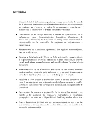 BENEFICIOS
 Disponibilidad de información oportuna, veraz, y consistente del estado
de la educación a través de las diferentes las diferentes evaluaciones que
se realizan, para generar proyectos de mejoramiento, capacitación y
aumento de la satisfacción de toda la comunidad educativa.
 Disminución en el tiempo dedicado a tareas de consolidación de la
información entre Establecimientos Educativos, Secretarías de
Educación y Ministerio de Educación, lo cual permite incrementar la
concentración en la generación de proyectos de mejoramiento y
capacitación.
 Mejoramiento de la eficiencia operacional con registros más completos,
exactos y relevantes.
 Entrega al Establecimiento Educativo de la información correspondiente
a su posicionamiento en cuanto al nivel de calidad educativa, de acuerdo
con el resultado de sus evaluaciones y el consolidado por Establecimiento
Educativo.
 Estandarización de la información resultante de las autoevaluaciones
institucionales y planes de mejoramiento a nivel nacional de manera que
se unifique la interpretación de los resultados para todo el país.
 Propiciar el libre acceso a información sobre la calidad educativa, así
como la generación de una cultura de uso de información para la gestión,
la toma de decisiones y la participación ciudadana en el seguimiento de
resultados.
 Proporcionar la consulta y supervisión de la comunidad educativa en
cuanto a la aplicación de estándares curriculares y estrategias
pedagógicas. Así como, de la disponibilidad de ciclos y medios educativos.
 Ofrecer la consulta de históricos para tener comparativos acerca de las
evaluaciones y niveles alcanzados en los últimos años en cuanto a la
evolución de la educación.
 