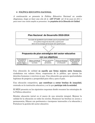  POLÍTICA EDUCATIVA NACIONAL
A continuación se presenta la Política Educativa Nacional en sendos
diagramas, luego se hace una cita de la LEY N°1450 del 16 de junio de 2011 y
para tener una visión amplia se presentan los propósitos de la Dirección de Calidad.
Una educación de calidad es aquella que forma mejores seres humanos,
ciudadanos con valores éticos, respetuosos de lo público, que ejercen los
derechos humanos y conviven en paz. Una educación que genera oportunidades
legítimas de progreso y prosperidad para ellos y para el país.
Una educación competitiva, que contribuye a cerrar brechas de inequidad,
centrada en la institución educativa y en la que participa toda la sociedad.
El MEN presenta en los siguientes esquemas donde resumen las estrategias de
la Política educativa:
Brindar educación inicial en el marco de una atención integral, Mejorar la
calidad de la educación en todos los niveles, Disminuir las brechas en acceso y
permanencia, Educar con pertinencia e incorporar innovación a la educación y
Fortalecer la gestión del sector educativo.
 