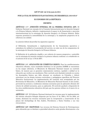 LEY N°1450 del 16 de junio de 2011
POR LA CUAL SE EXPIDE El PLAN NACIONAL DE DESARROLLO, 2010-2014"
El CONGRESO DE LA REPÚBLICA
DECRETA:
ARTÍCULO 137°. ATENCIÓN INTEGRAL DE LA PRIMERA INFANCIA AIPI. El
Gobierno Nacional con concepto de la Comisión Intersectorial para la Atención Integral
a la Primera Infancia, definirá e implementará el esquer.1a de financiación y ejecución
interinstitucional de la estrategia de Atención Integral a la Primera Infancia. Dicho
esquema permitirá la sostenibilidad de la estrategia y la ampliación progresiva de la
cobertura con calidad.
Lo anterior deberá desarrollar los siguientes aspectos:
a) Definición, formalización e implementación de los lineamientos operativos y
estándares de calidad en la prestación del servicio, en cada uno de los componentes de
la estrategia de Atención Integral a la Primera Infancia.
b) Definición de la población elegible a ser cubierta de manera progresiva y sostenible
con la estrategia de atención integral a la primera infancia conforme a io establecido en
el artículo 24 de la Ley 1176 de 2007.
ARTÍCULO 138°. APLICACIÓN DE CURRÍCULO BÁSICO. Para los establecimientos
educativos oficiales, cuyos resultados históricos en las pruebas SABER se encuentran
en los rangos inferiores, el Ministerio de Educación Nacional trazará un currículo
básico, de manera que se garantice mejoramiento continuo, equidad y calidad en la
educación que reciben sus estudiantes.-Este currículo será diseñado teniendo en cuenta
los desempeños básicos que debe alcanzar un estudiante en Colombia y deberá
articularse con las demás acciones curriculares y pedagógicas específicas del Proyecto
Educativo Institucional. La implementación del currículo será acompañada por las
Secretarías de Educación y el Ministerio de Educación Nacional durante el año escolar,
previendo las acciones y condiciones mínimas necesarias para la aplicación eficiente del
criterio de calidad necesarias, para su aplicación. El currículo quedará a disposición de
los otros establecimientos educativos del país que los quieran utilizar en el marco de su
autonomía.
ARTÍCULO 139°. El Gobierno Nacional destinará los recursos para la implementación
del sistema educativo bilingüe dispuesto por las leyes 47 de 1993 y 915 de 2004, así
mismo, destinará los recursos necesarios para la recuperación y conservación de las
playas del Archipiélago de San Andrés, Providencia y Santa Catalina y sus vías
circunvalares.
ARTÍCULO 140°. GRATUIDAD. Los recursos del Sistema General de Participaciones
para educación que se destinen a gratuidad educativa serán girados directamente a los
 