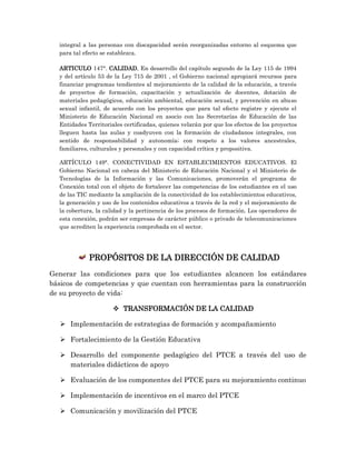 integral a las personas con discapacidad serán reorganizadas entorno al esquema que
para tal efecto se establezca.
ARTICULO 147°. CALIDAD. En desarrollo del capítulo segundo de la Ley 115 de 1994
y del artículo 53 de la Ley 715 de 2001 , el Gobierno nacional apropiará recursos para
financiar programas tendientes al mejoramiento de la calidad de la educación, a través
de proyectos de formación, capacitación y actualización de docentes, dotación de
materiales pedagógicos, educación ambiental, educación sexual, y prevención en abuso
sexual infantil, de acuerdo con los proyectos que para tal efecto registre y ejecute el
Ministerio de Educación Nacional en asocio con las Secretarías de Educación de las
Entidades Territoriales certificadas, quienes velarán por que los efectos de los proyectos
lleguen hasta las aulas y coadyuven con la formación de ciudadanos integrales, con
sentido de responsabilidad y autonomía; con respeto a los valores ancestrales,
familiares, culturales y personales y con capacidad crítica y propositiva.
ARTÍCULO 149°. CONECTIVIDAD EN ESTABLECIMIENTOS EDUCATIVOS. El
Gobierno Nacional en cabeza del Ministerio de Educación Nacional y el Ministerio de
Tecnologías de la Información y las Comunicaciones, promoverán el programa de
Conexión total con el objeto de fortalecer las competencias de los estudiantes en el uso
de las TIC mediante la ampliación de la conectividad de los establecimientos educativos,
la generación y uso de los contenidos educativos a través de la red y el mejoramiento de
la cobertura, la calidad y la pertinencia de los procesos de formación. Los operadores de
esta conexión, podrán ser empresas de carácter público o privado de telecomunicaciones
que acrediten la experiencia comprobada en el sector.
PROPÓSITOS DE LA DIRECCIÓN DE CALIDAD
Generar las condiciones para que los estudiantes alcancen los estándares
básicos de competencias y que cuentan con herramientas para la construcción
de su proyecto de vida:
 TRANSFORMACIÓN DE LA CALIDAD
 Implementación de estrategias de formación y acompañamiento
 Fortalecimiento de la Gestión Educativa
 Desarrollo del componente pedagógico del PTCE a través del uso de
materiales didácticos de apoyo
 Evaluación de los componentes del PTCE para su mejoramiento continuo
 Implementación de incentivos en el marco del PTCE
 Comunicación y movilización del PTCE
 