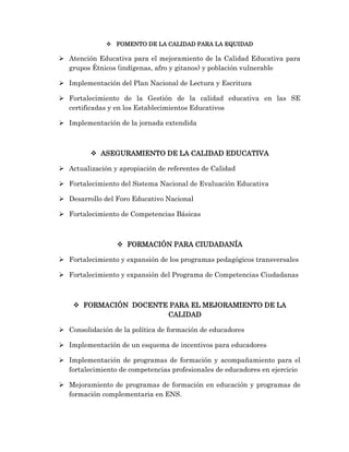  FOMENTO DE LA CALIDAD PARA LA EQUIDAD
 Atención Educativa para el mejoramiento de la Calidad Educativa para
grupos Étnicos (indígenas, afro y gitanos) y población vulnerable
 Implementación del Plan Nacional de Lectura y Escritura
 Fortalecimiento de la Gestión de la calidad educativa en las SE
certificadas y en los Establecimientos Educativos
 Implementación de la jornada extendida
 ASEGURAMIENTO DE LA CALIDAD EDUCATIVA
 Actualización y apropiación de referentes de Calidad
 Fortalecimiento del Sistema Nacional de Evaluación Educativa
 Desarrollo del Foro Educativo Nacional
 Fortalecimiento de Competencias Básicas
 FORMACIÓN PARA CIUDADANÍA
 Fortalecimiento y expansión de los programas pedagógicos transversales
 Fortalecimiento y expansión del Programa de Competencias Ciudadanas
 FORMACIÓN DOCENTE PARA EL MEJORAMIENTO DE LA
CALIDAD
 Consolidación de la política de formación de educadores
 Implementación de un esquema de incentivos para educadores
 Implementación de programas de formación y acompañamiento para el
fortalecimiento de competencias profesionales de educadores en ejercicio
 Mejoramiento de programas de formación en educación y programas de
formación complementaria en ENS.
 