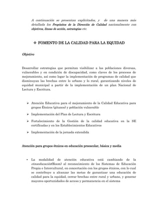 A continuación se presentan explicitados, y de una manera más
detallada los Propósitos de la Dirección de Calidad nacionalmente con
objetivos, líneas de acción, estrategias etc.
 FOMENTO DE LA CALIDAD PARA LA EQUIDAD
Objetivo
Desarrollar estrategias que permitan visibilizar a las poblaciones diversas,
vulnerables y en condición de discapacidad, como claves de los procesos de
mejoramiento, así como logar la implementación de programas de calidad que
disminuyan las brechas entre lo urbano y lo rural, garantizando niveles de
equidad municipal a partir de la implementación de un plan Nacional de
Lectura y Escritura.
 Atención Educativa para el mejoramiento de la Calidad Educativa para
grupos Étnicos (gitanos) y población vulnerable
 Implementación del Plan de Lectura y Escritura
 Fortalecimiento de la Gestión de la calidad educativa en la SE
certificadas y en los Establecimientos Educativos
 Implementación de la jornada extendida
Atención para grupos étnicos en educación preescolar, básica y media
• La modalidad de atención educativa está cambiando de la
etnoeducación(Room) al reconocimiento de los Sistemas de Educación
Propia e Intercultural, en concertación con los grupos étnicos, con lo cual
se contribuye a alcanzar las metas de garantizar una educación de
calidad para la equidad, cerrar brechas entre rural y urbano, y generar
mayores oportunidades de acceso y permanencia en el sistema
 