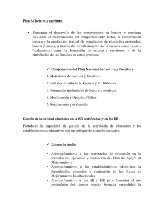 Plan de lectura y escritura
• Fomentar el desarrollo de las competencias en lectura y escritura
mediante el mejoramiento del comportamiento lector, la comprensión
lectora y la producción textual de estudiantes de educación preescolar,
básica y media, a través del fortalecimiento de la escuela como espacio
fundamental para la formación de lectores y escritores y de la
vinculación de las familias en estos procesos.
 Componentes del Plan Nacional de Lectura y Escritura
1. Materiales de Lectura y Escritura
2. Fortalecimiento de la Escuela y la Biblioteca
3. Formación mediadores de lectura y escritura
4. Movilización y Opinión Pública
5. Seguimiento y evaluación
Gestión de la calidad educativa en la SE certificadas y en los EE
Fortalecer la capacidad de gestión de la secretaría de educación y los
establecimientos educativos con un enfoque de atención inclusiva.
 Líneas de Acción
• Acompañamiento a las secretarías de educación en la
formulación, ejecución y evaluación del Plan de Apoyo al
Mejoramiento
• Acompañamiento a los establecimientos educativos la
formulación, ejecución y evaluación de las Rutas de
Mejoramiento Institucionales
• Acompañamiento a las SE y EE para fomentar el uso
pedagógico del tiempo escolar (jornada extendida), la
 
