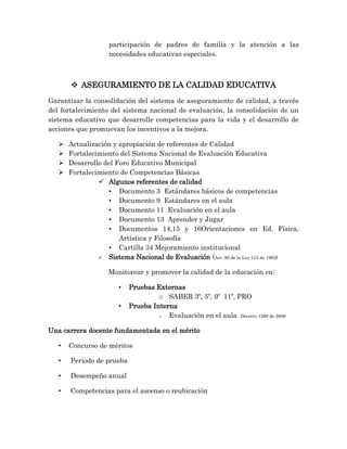 participación de padres de familia y la atención a las
necesidades educativas especiales.
 ASEGURAMIENTO DE LA CALIDAD EDUCATIVA
Garantizar la consolidación del sistema de aseguramiento de calidad, a través
del fortalecimiento del sistema nacional de evaluación, la consolidación de un
sistema educativo que desarrolle competencias para la vida y el desarrollo de
acciones que promuevan los incentivos a la mejora.
 Actualización y apropiación de referentes de Calidad
 Fortalecimiento del Sistema Nacional de Evaluación Educativa
 Desarrollo del Foro Educativo Municipal
 Fortalecimiento de Competencias Básicas
 Algunos referentes de calidad
• Documento 3 Estándares básicos de competencias
• Documento 9 Estándares en el aula
• Documento 11 Evaluación en el aula
• Documento 13 Aprender y Jugar
• Documentos 14,15 y 16Orientaciones en Ed. Física,
Artística y Filosofía
• Cartilla 34 Mejoramiento institucional
 Sistema Nacional de Evaluación (Art. 80 de la Ley 115 de 1994)
Monitorear y promover la calidad de la educación en:
• Pruebas Externas
o SABER 3º, 5º, 9º 11º, PRO
• Prueba Interna
o Evaluación en el aula Decreto 1290 de 2009
Una carrera docente fundamentada en el mérito
• Concurso de méritos
• Periodo de prueba
• Desempeño anual
• Competencias para el ascenso o reubicación
 