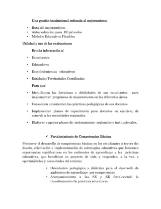 Una gestión institucional enfocada al mejoramiento
• Ruta del mejoramiento
• Autoevaluación para EE privados
• Modelos Educativos Flexibles
Utilidad y uso de las evaluaciones
Brinda información a:
• Estudiantes
• Educadores
• Establecimientos educativos
• Entidades Territoriales Certificadas
Para que:
• Identifiquen las fortalezas y debilidades de sus estudiantes para
implementar programas de mejoramiento en las diferentes áreas.
• Consoliden o reorienten las prácticas pedagógicas de sus docentes
• Implementen planes de capacitación para docentes en ejercicio, de
acuerdo a las necesidades regionales.
• Elaborar y apoyar planes de mejoramiento regionales e institucionales.
 Fortalecimiento de Competencias Básicas
Promover el desarrollo de competencias básicas en los estudiantes a través del
diseño, orientación e implementación de estrategias educativas que fomenten
experiencias significativas en los ambientes de aprendizaje y las prácticas
educativas, que beneficien su proyecto de vida y respondan, a la vez, a
oportunidades y necesidades del entorno.
• Orientación pedagógica y didáctica para el desarrollo de
ambientes de aprendizaje por competencias
• Acompañamiento a las SE y EE fortaleciendo la
transformación de prácticas educativas.
 
