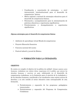 • Coordinación y concertación de estrategias a nivel
intersectorial, interinstitucional para el desarrollo de
competencias básicas.
• Oferta regional y nacional de estrategias educativas para el
desarrollo de competencias básicas.
• Orientación y acompañamiento para la sistematización de
prácticas educativas y experiencias significativas
• Fortalecimiento y Acompañamiento a experiencias
significativas
Algunas estrategias para el desarrollo de competencias básicas
• Ambiente de aprendizaje virtual Mundo de competencias
• Proyecto Educación financiera
• Concurso nacional del cuento
• Festival infantil y juvenil de Biónica.
 FORMACIÓN PARA LA CIUDADANÍA
OBJETIVO
Se centra en cumplir el objetivo de la política de calidad: «formar mejores seres
humanos, ciudadanos con valores éticos, respetuosos de lo público, que ejercen los
derechos humanos y conviven en paz», enfatizando en el desarrollo de
competencias ciudadanas, en la formación para el ejercicio de la ciudadanía y
de los derechos humanos, concibiendo a los estudiantes como sujetos activos de
derechos y en este sentido al sector educativo como corresponsable de esta
formación.
 Fortalecimiento y expansión de los programas pedagógicos
transversales
 Fortalecimiento y expansión del Programa de Competencias
Ciudadanas
 