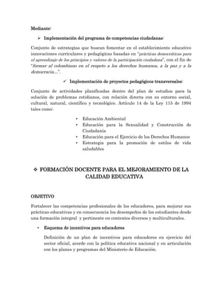 Mediante:
 Implementación del programa de competencias ciudadanas:
Conjunto de estrategias que buscan fomentar en el establecimiento educativo
innovaciones curriculares y pedagógicas basadas en “prácticas democráticas para
el aprendizaje de los principios y valores de la participación ciudadana”, con el fin de
“formar al colombiano en el respeto a los derechos humanos, a la paz y a la
democracia…”.
 Implementación de proyectos pedagógicos transversales:
Conjunto de actividades planificadas dentro del plan de estudios para la
solución de problemas cotidianos, con relación directa con su entorno social,
cultural, natural, científico y tecnológico. Artículo 14 de la Ley 115 de 1994
tales como:
• Educación Ambiental
• Educación para la Sexualidad y Construcción de
Ciudadanía
• Educación para el Ejercicio de los Derechos Humanos
• Estrategia para la promoción de estilos de vida
saludables
 FORMACIÓN DOCENTE PARA EL MEJORAMIENTO DE LA
CALIDAD EDUCATIVA
OBJETIVO
Fortalecer las competencias profesionales de los educadores, para mejorar sus
prácticas educativas y en consecuencia los desempeños de los estudiantes desde
una formación integral y pertinente en contextos diversos y multiculturales.
• Esquema de incentivos para educadores
Definición de un plan de incentivos para educadores en ejercicio del
sector oficial, acorde con la política educativa nacional y en articulación
con los planes y programas del Ministerio de Educación.
 