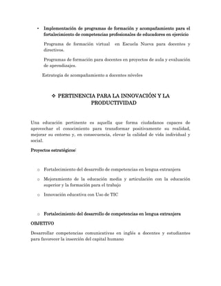 • Implementación de programas de formación y acompañamiento para el
fortalecimiento de competencias profesionales de educadores en ejercicio
Programa de formación virtual en Escuela Nueva para docentes y
directivos.
Programas de formación para docentes en proyectos de aula y evaluación
de aprendizajes.
Estrategia de acompañamiento a docentes nóveles
 PERTINENCIA PARA LA INNOVACIÓN Y LA
PRODUCTIVIDAD
Una educación pertinente es aquella que forma ciudadanos capaces de
aprovechar el conocimiento para transformar positivamente su realidad,
mejorar su entorno y, en consecuencia, elevar la calidad de vida individual y
social.
Proyectos estratégicos:
o Fortalecimiento del desarrollo de competencias en lengua extranjera
o Mejoramiento de la educación media y articulación con la educación
superior y la formación para el trabajo
o Innovación educativa con Uso de TIC
o Fortalecimiento del desarrollo de competencias en lengua extranjera
OBJETIVO
Desarrollar competencias comunicativas en inglés a docentes y estudiantes
para favorecer la inserción del capital humano
 