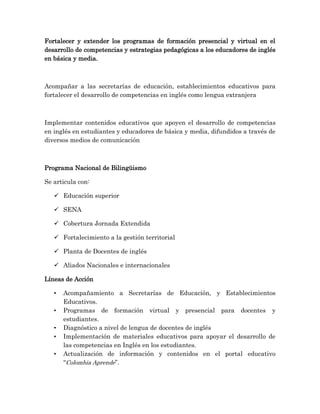 Fortalecer y extender los programas de formación presencial y virtual en el
desarrollo de competencias y estrategias pedagógicas a los educadores de inglés
en básica y media.
Acompañar a las secretarías de educación, establecimientos educativos para
fortalecer el desarrollo de competencias en inglés como lengua extranjera
Implementar contenidos educativos que apoyen el desarrollo de competencias
en inglés en estudiantes y educadores de básica y media, difundidos a través de
diversos medios de comunicación
Programa Nacional de Bilingüismo
Se articula con:
 Educación superior
 SENA
 Cobertura Jornada Extendida
 Fortalecimiento a la gestión territorial
 Planta de Docentes de inglés
 Aliados Nacionales e internacionales
Líneas de Acción
• Acompañamiento a Secretarías de Educación, y Establecimientos
Educativos.
• Programas de formación virtual y presencial para docentes y
estudiantes.
• Diagnóstico a nivel de lengua de docentes de inglés
• Implementación de materiales educativos para apoyar el desarrollo de
las competencias en Inglés en los estudiantes.
• Actualización de información y contenidos en el portal educativo
“Colombia Aprende”.
 