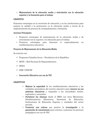 o Mejoramiento de la educación media y articulación con la educación
superior y la formación para el trabajo
OBJETIVO
Fomentar estrategias en la secretaría de educación y en las instituciones para
mejorar la calidad y la pertinencia en la educación media a través de la
implementación de procesos de acompañamiento y formación
Acciones Principales
• Promover estrategias de mejoramiento de la educación media y de
articulación con la superior y la educación para el trabajo
• Promover estrategias para fomentar el emprendimiento en
establecimientos educativos
Proyecto de Mejoramiento de la Educación Media
Se articula con:
 Programa Colombia Joven – Presidencia de la República
 MCIT – Red Nacional de Emprendimiento
 SENA
 OIM- UNICEF
o Innovación Educativa con uso de TIC
OBJETIVOS
• Mejorar la capacidad de los establecimientos educativos y las
entidades prestadoras del servicio educativo para innovar en sus
prácticas educativas y responder a las necesidades locales,
regionales y nacionales.
• Fortalecer las alianzas desde el MEN con otros Ministerios,
Establecimientos Educativos, Secretaría de Educación,
Instituciones de Educación Superior y entidades del sector
privado.
• Construir una cultura que priorice la investigación y la
generación de conocimiento para orientar y potenciar los procesos
pedagógicos con uso de TIC.
 