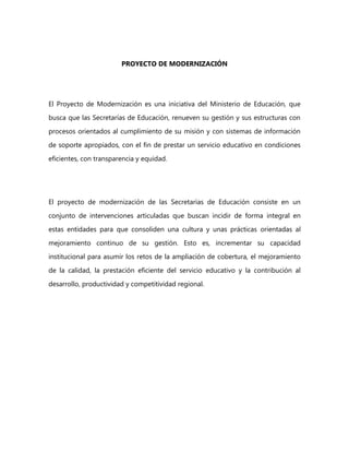 PROYECTO DE MODERNIZACIÓN
El Proyecto de Modernización es una iniciativa del Ministerio de Educación, que
busca que las Secretarías de Educación, renueven su gestión y sus estructuras con
procesos orientados al cumplimiento de su misión y con sistemas de información
de soporte apropiados, con el fin de prestar un servicio educativo en condiciones
eficientes, con transparencia y equidad.
El proyecto de modernización de las Secretarías de Educación consiste en un
conjunto de intervenciones articuladas que buscan incidir de forma integral en
estas entidades para que consoliden una cultura y unas prácticas orientadas al
mejoramiento continuo de su gestión. Esto es, incrementar su capacidad
institucional para asumir los retos de la ampliación de cobertura, el mejoramiento
de la calidad, la prestación eficiente del servicio educativo y la contribución al
desarrollo, productividad y competitividad regional.
 
