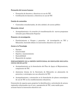 Formación del recurso humano
• Formación de docentes y directivos en uso de TIC
• Certificación de docentes y directivos en uso de TIC
Gestión de contenidos
• Contenidos estandarizados, de alta calidad y de acceso público
Educación virtual
• Acompañamiento a la creación y/o transformación de nuevos programas
virtuales para Educación Superior
Fomento a la investigación
• Fortalecimiento a: Grupos y proyectos de investigación en TIC y
Educación, haciendo énfasis en innovación educativa con uso de
Acceso a la Tecnología
• Equipos
• Conectividad
• Soporte y mantenimiento
• Sostenibilidad
• Reposición de equipos
FORTALECIMIENTO DE LA GESTIÓN INSTITUCIONAL EN INNOVACIÓN EDUCATIVA
CON EL USO DE LAS TIC
 Acompañamiento en la formulación del Plan de Apoyo al Mejoramiento,
componente de TIC.
 Asistencia técnica de la Secretaría de Educación en planeación de
proyectos y estrategias con uso educativo de TIC.
 Acompañamiento y orientación en la formulación de planes estratégicos
de uso de TIC en los establecimientos educativos.
Generación de espacios para propiciar la identificación y articulación de actores
regionales relacionados con el uso y apropiación de TIC, como medio para
avanzar hacia la innovación educativa con
 