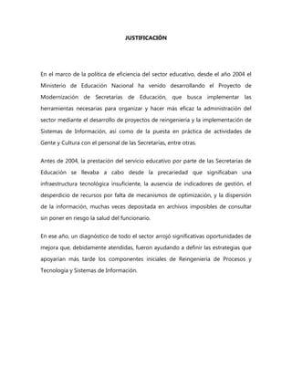 JUSTIFICACIÓN
En el marco de la política de eficiencia del sector educativo, desde el año 2004 el
Ministerio de Educación Nacional ha venido desarrollando el Proyecto de
Modernización de Secretarías de Educación, que busca implementar las
herramientas necesarias para organizar y hacer más eficaz la administración del
sector mediante el desarrollo de proyectos de reingeniería y la implementación de
Sistemas de Información, así como de la puesta en práctica de actividades de
Gente y Cultura con el personal de las Secretarías, entre otras.
Antes de 2004, la prestación del servicio educativo por parte de las Secretarías de
Educación se llevaba a cabo desde la precariedad que significaban una
infraestructura tecnológica insuficiente, la ausencia de indicadores de gestión, el
desperdicio de recursos por falta de mecanismos de optimización, y la dispersión
de la información, muchas veces depositada en archivos imposibles de consultar
sin poner en riesgo la salud del funcionario.
En ese año, un diagnóstico de todo el sector arrojó significativas oportunidades de
mejora que, debidamente atendidas, fueron ayudando a definir las estrategias que
apoyarían más tarde los componentes iniciales de Reingeniería de Procesos y
Tecnología y Sistemas de Información.
 