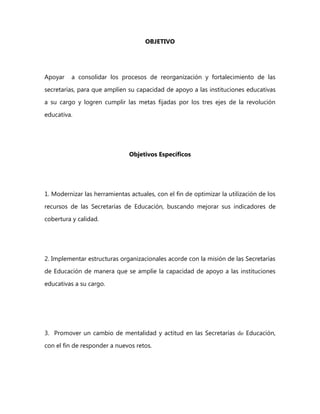 OBJETIVO
Apoyar a consolidar los procesos de reorganización y fortalecimiento de las
secretarías, para que amplíen su capacidad de apoyo a las instituciones educativas
a su cargo y logren cumplir las metas fijadas por los tres ejes de la revolución
educativa.
Objetivos Específicos
1. Modernizar las herramientas actuales, con el fin de optimizar la utilización de los
recursos de las Secretarías de Educación, buscando mejorar sus indicadores de
cobertura y calidad.
2. Implementar estructuras organizacionales acorde con la misión de las Secretarías
de Educación de manera que se amplíe la capacidad de apoyo a las instituciones
educativas a su cargo.
3. Promover un cambio de mentalidad y actitud en las Secretarías de Educación,
con el fin de responder a nuevos retos.
 