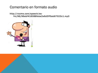 Comentario en formato audio 
http://vozme.com/speech/es-fm/ 
96/96ebf416088febe2e6d5ff0ab67023c1.mp3 
