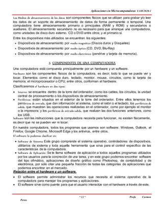 Aplicaciones en Microcomputadoras UAM 2020-1
~ 11 ~ Profa Carmen
Perea
Los Medios de almacenamiento de los datos son componentes físicos que se utilizan para grabar y/o leer
los datos de un soporte de almacenamiento de datos de forma permanente o temporal. Una
computadora tiene almacenamiento primario o principales (RAM y ROM) y secundarios o
auxiliares. El almacenamiento secundario no es necesario para que arranque una computadora,
como unidades de disco duro externo, CD o DVD entre otros; y el primario sí.
Entre los dispositivos más utilizados se encuentran los siguientes:
 Dispositivos de almacenamiento por medio magnético (Discos duros y Disquetes)
 Dispositivos de almacenamiento por medio óptico (CD, DVD, Blu-Ray)
 Dispositivos de almacenamiento por medio electrónico (pendrive y tarjeta de memoria).
3. COMPONENTES DE UNA COMPUTADORA
Una computadora está compuesta principalmente por un hardware y un software.
Hardware son los componentes físicos de la computadora, es decir, todo lo que se puede ver y
tocar. Elementos como el disco duro, teclado, monitor, mouse, circuitos, como la tarjeta de
memoria, el microprocesador o CPU, entre otros, conforman el hardware.
Clasificaremos el hardware en dos tipos:
 Interno: se encuentra dentro de la torre del ordenador, como los cables, los circuitos, la unidad
central de procesamiento o los dispositivos de almacenamiento.
 Periféricos: están situados en el exterior de la torre del ordenador. Entre ellos tenemos los
periféricos de entrada, que dan información al sistema, como el ratón o el teclado; los periféricos de
salida, que muestran las operaciones realizadas en el ordenador, como por ejemplo el monitor
o la impresora; y los periféricos de entrada-salida, que realizan las dos funciones anteriores, como
los USB.
Software son las instrucciones que la computadora necesita para funcionar, no existen físicamente,
es decir que no se pueden ver ni tocar.
En nuestra computadora, todos los programas que usamos son software: Windows, Outlook, el
Firefox, Google Chrome, Microsoft Edge y los antivirus, entre otros.
El software lo podemos clasificar en:
 Software de Sistema: Este grupo comprende el sistema operativo, controladores de dispositivos,
utilitarios de sistema y toda aquella herramienta que sirva para el control específico de las
características de la computadora.
 Software de Aplicación: Se le llama software de aplicación a todos aquellos programas utilizados
por los usuarios para la concreción de una tarea, y en este grupo podemos encontrar software
del tipo ofimático, aplicaciones de diseño gráfico como Photoshop, de contabilidad y de
electrónica, por solo citar una pequeña fracción de todas las categorías de aplicaciones que
podemos encontrar en el mercado.
Relación entre el hardware y un software.
 El software permite administrar los recursos que necesita el sistema operativo de la
computadora para manejar los programas y aplicaciones.
 El software sirve como puente para que el usuario interactúe con el hardware a través de este.
 