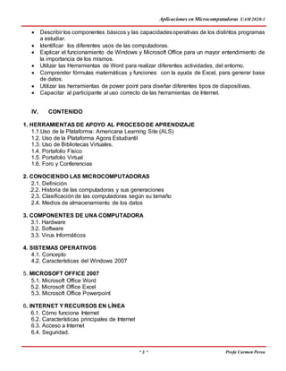 Aplicaciones en Microcomputadoras UAM 2020-1
~ 3 ~ Profa Carmen Perea
 Describir los componentes básicos y las capacidadesoperativas de los distintos programas
a estudiar.
 Identificar los diferentes usos de las computadoras.
 Explicar el funcionamiento de Windows y Microsoft Office para un mayor entendimiento de
la importancia de los mismos.
 Utilizar las Herramientas de Word para realizar diferentes actividades, del entorno.
 Comprender fórmulas matemáticas y funciones con la ayuda de Excel, para generar base
de datos.
 Utilizar las herramientas de power point para diseñar diferentes tipos de diapositivas.
 Capacitar al participante al uso correcto de las herramientas de Internet.
IV. CONTENIDO
1. HERRAMIENTAS DE APOYO AL PROCESO DE APRENDIZAJE
1.1.Uso de la Plataforma: Americana Learning Site (ALS)
1.2. Uso de la Plataforma Agora Estudiantil
1.3. Uso de Bibliotecas Virtuales.
1.4. Portafolio Físico
1.5. Portafolio Virtual
1.6. Foro y Conferencias
2. CONOCIENDO LAS MICROCOMPUTADORAS
2.1. Definición
.2.2. Historia de las computadoras y sus generaciones
2.3. Clasificación de las computadoras según su tamaño
2.4. Medios de almacenamiento de los datos
3. COMPONENTES DE UNA COMPUTADORA
3.1. Hardware
3.2. Software
3.3. Virus Informáticos
4. SISTEMAS OPERATIVOS
4.1. Concepto
4.2. Características del Windows 2007
5. MICROSOFT OFFICE 2007
5.1. Microsoft Office Word
5.2. Microsoft Office Excel
5.3. Microsoft Office Powerpoint
6. INTERNET Y RECURSOS EN LÍNEA
6.1. Cómo funciona Internet
6.2. Características principales de Internet
6.3. Acceso a Internet
6.4. Seguridad.
 