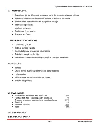 Aplicaciones en Microcomputadoras UAM 2020-1
~ 4 ~ Profa Carmen Perea
V. METODOLOGÍA
 Exposición de los diferentes temas por parte del profesor utilizando videos
 Talleres y laboratorios de aplicación sobre la temática impartida.
 Simulaciones desarrolladas en equipos de trabajo.
 Técnicas expositivas.
 Lecturas dirigidas.
 Análisis de documentos.
 Trabajos en Grupo.
RECURSOS TECNOLÓGICOS
 Data Show y DVD
 Tablero acrílico y piloto
 Computadoras y programas informáticos
 Televisor y equipos de vídeo
 Plataforma: Americana Learning Site (ALS) y Agora estudiantil.
ACTIVIDADES:
 Tareas
 Charla sobre diversos programas de computadoras
 Laboratorios.
 Videos sobre temas impartidos en clases.
 Trabajo cooperativo
VI. EVALUACIÓN
 2 Exámenes Parciales 15% cada uno 30%
 Puntualidad, foro y participación en clases 10%
 Trabajos grupales, laboratorios e investigaciones 20%
 Portafolio 10%
 Examen Práctico 30%
 Total 100%
VII. BIBLIOGRAFÍA
BIBLIOGRAFIA BASICA
 