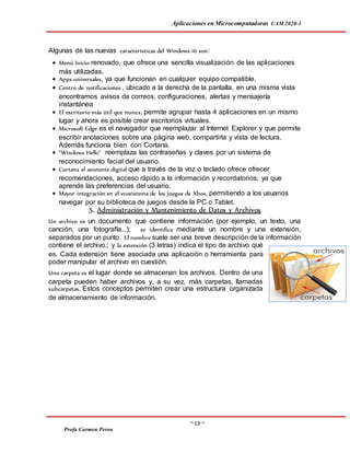Aplicaciones en Microcomputadoras UAM 2020-1
~ 13 ~
Profa Carmen Perea
Algunas de las nuevas características del Windows 10 son:
 Menú Inicio renovado, que ofrece una sencilla visualización de las aplicaciones
más utilizadas.
 Apps universales, ya que funcionan en cualquier equipo compatible.
 Centro de notificaciones , ubicado a la derecha de la pantalla, en una misma vista
encontramos avisos de correos, configuraciones, alertas y mensajería
instantánea
 El escritorio más útil que nunca, permite agrupar hasta 4 aplicaciones en un mismo
lugar y ahora es posible crear escritorios virtuales.
 Microsoft Edge es el navegador que reemplazar al Internet Explorer y que permite
escribir anotaciones sobre una página web, compartirla y vista de lectura.
Además funciona bien con Cortana.
 “Windows Hello” reemplaza las contraseñas y claves por un sistema de
reconocimiento facial del usuario.
 Cortana el asistente digital que a través de la voz o teclado ofrece ofrecer
recomendaciones, acceso rápido a la información y recordatorios; ya que
aprende las preferencias del usuario.
 Mayor integración en el ecosistema de los juegos de Xbox, permitiendo a los usuarios
navegar por su biblioteca de juegos desde la PC o Tablet.
5. Administración y Mantenimiento de Datos y Archivos
Un archivo es un documento que contiene información (por ejemplo, un texto, una
canción, una fotografía...); se identifica mediante un nombre y una extensión,
separados por un punto. El nombre suele ser una breve descripción de la información
contiene el archivo.; y la extensión (3 letras) indica el tipo de archivo qué
es. Cada extensión tiene asociada una aplicación o herramienta para
poder manipular el archivo en cuestión.
Una carpeta es el lugar donde se almacenan los archivos. Dentro de una
carpeta pueden haber archivos y, a su vez, más carpetas, llamadas
subcarpetas. Estos conceptos permiten crear una estructura organizada
de almacenamiento de información.
 