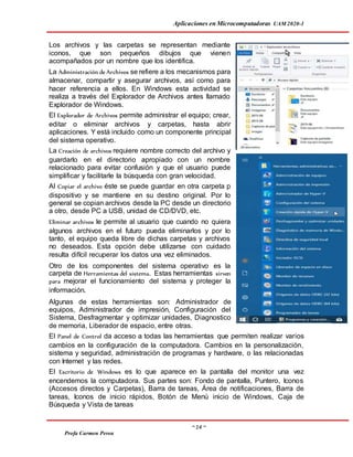 Aplicaciones en Microcomputadoras UAM 2020-1
~ 14 ~
Profa Carmen Perea
Los archivos y las carpetas se representan mediante
iconos, que son pequeños dibujos que vienen
acompañados por un nombre que los identifica.
La Administración de Archivos se refiere a los mecanismos para
almacenar, compartir y asegurar archivos, así como para
hacer referencia a ellos. En Windows esta actividad se
realiza a través del Explorador de Archivos antes llamado
Explorador de Windows.
El Explorador de Archivos permite administrar el equipo; crear,
editar o eliminar archivos y carpetas, hasta abrir
aplicaciones. Y está incluido como un componente principal
del sistema operativo.
La Creación de archivos requiere nombre correcto del archivo y
guardarlo en el directorio apropiado con un nombre
relacionado para evitar confusión y que el usuario puede
simplificar y facilitarle la búsqueda con gran velocidad.
Al Copiar el archivo éste se puede guardar en otra carpeta p
dispositivo y se mantiene en su destino original. Por lo
general se copian archivos desde la PC desde un directorio
a otro, desde PC a USB, unidad de CD/DVD, etc.
Eliminar archivos le permite al usuario que cuando no quiera
algunos archivos en el futuro pueda eliminarlos y por lo
tanto, el equipo queda libre de dichas carpetas y archivos
no deseados. Esta opción debe utilizarse con cuidado
resulta difícil recuperar los datos una vez eliminados.
Otro de los componentes del sistema operativo es la
carpeta de Herramientas del sistema. Estas herramientas sirven
para mejorar el funcionamiento del sistema y proteger la
información.
Algunas de estas herramientas son: Administrador de
equipos, Administrador de impresión, Configuración del
Sistema, Desfragmentar y optimizar unidades, Diagnostico
de memoria, Liberador de espacio, entre otras.
El Panel de Control da acceso a todas las herramientas que permiten realizar varios
cambios en la configuración de la computadora. Cambios en la personalización,
sistema y seguridad, administración de programas y hardware, o las relacionadas
con Internet y las redes.
El Escritorio de Windows es lo que aparece en la pantalla del monitor una vez
encendemos la computadora. Sus partes son: Fondo de pantalla, Puntero, Iconos
(Accesos directos y Carpetas), Barra de tareas, Área de notificaciones, Barra de
tareas, Iconos de inicio rápidos, Botón de Menú inicio de Windows, Caja de
Búsqueda y Vista de tareas
 