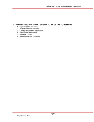 Aplicaciones en Microcomputadoras UAM 2020-1
~ 17 ~
Profa Carmen Perea
1. ADMINISTRACIÓN Y MANTENIMIENTO DE DATOS Y ARCHIVOS
1.1 Explorador de Windows
1.2 Herramientas del Sistema
1.3 Copia y movimiento de archivos
1.4 Eliminación de archivos
1.5 Panel de Control
1.6 Presentación del Escritorio
 