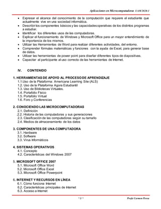 Aplicaciones en Microcomputadoras UAM 2020-1
~ 3 ~ Profa Carmen Perea
 Expresar el alcance del conocimiento de la computación que requiere el estudiante que
actualmente vive en una sociedad informática.
 Describir los componentes básicos y las capacidadesoperativas de los distintos programas
a estudiar.
 Identificar los diferentes usos de las computadoras.
 Explicar el funcionamiento de Windows y Microsoft Office para un mayor entendimiento de
la importancia de los mismos.
 Utilizar las Herramientas de Word para realizar diferentes actividades, del entorno.
 Comprender fórmulas matemáticas y funciones con la ayuda de Excel, para generar base
de datos.
 Utilizar las herramientas de power point para diseñar diferentes tipos de diapositivas.
 Capacitar al participante al uso correcto de las herramientas de Internet.
IV. CONTENIDO
1. HERRAMIENTAS DE APOYO AL PROCESO DE APRENDIZAJE
1.1.Uso de la Plataforma: Americana Learning Site (ALS)
1.2. Uso de la Plataforma Agora Estudiantil
1.3. Uso de Bibliotecas Virtuales.
1.4. Portafolio Físico
1.5. Portafolio Virtual
1.6. Foro y Conferencias
2. CONOCIENDO LAS MICROCOMPUTADORAS
2.1. Definición
.2.2. Historia de las computadoras y sus generaciones
2.3. Clasificación de las computadoras según su tamaño
2.4. Medios de almacenamiento de los datos
3. COMPONENTES DE UNA COMPUTADORA
3.1. Hardware
3.2. Software
3.3. Virus Informáticos
4. SISTEMAS OPERATIVOS
4.1. Concepto
4.2. Características del Windows 2007
5. MICROSOFT OFFICE 2007
5.1. Microsoft Office Word
5.2. Microsoft Office Excel
5.3. Microsoft Office Powerpoint
6. INTERNET Y RECURSOS EN LÍNEA
6.1. Cómo funciona Internet
6.2. Características principales de Internet
6.3. Acceso a Internet
 