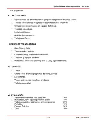 Aplicaciones en Microcomputadoras UAM 2020-1
~ 4 ~ Profa Carmen Perea
6.4. Seguridad.
V. METODOLOGÍA
 Exposición de los diferentes temas por parte del profesor utilizando videos
 Talleres y laboratorios de aplicación sobre la temática impartida.
 Simulaciones desarrolladas en equipos de trabajo.
 Técnicas expositivas.
 Lecturas dirigidas.
 Análisis de documentos.
 Trabajos en Grupo.
RECURSOS TECNOLÓGICOS
 Data Show y DVD
 Tablero acrílico y piloto
 Computadoras y programas informáticos
 Televisor y equipos de vídeo
 Plataforma: Americana Learning Site (ALS) y Agora estudiantil.
ACTIVIDADES:
 Tareas
 Charla sobre diversos programas de computadoras
 Laboratorios.
 Videos sobre temas impartidos en clases.
 Trabajo cooperativo
VI. EVALUACIÓN
 2 Exámenes Parciales 15% cada uno 30%
 Puntualidad, foro y participación en clases 10%
 Trabajos grupales, laboratorios e investigaciones 20%
 Portafolio 10%
 Examen Práctico 30%
 Total 100%
 