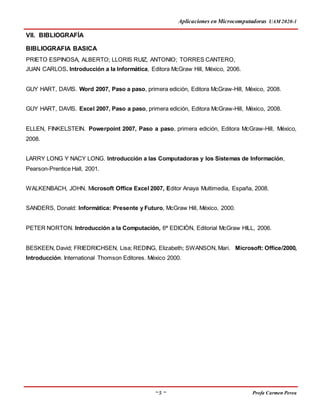 Aplicaciones en Microcomputadoras UAM 2020-1
~ 5 ~ Profa Carmen Perea
VII. BIBLIOGRAFÍA
BIBLIOGRAFIA BASICA
PRIETO ESPINOSA, ALBERTO; LLORIS RUIZ, ANTONIO; TORRES CANTERO,
JUAN CARLOS. Introducción a la Informática, Editora McGraw Hill, México, 2006.
GUY HART, DAVIS. Word 2007, Paso a paso, primera edición, Editora McGraw-Hill, México, 2008.
GUY HART, DAVIS. Excel 2007, Paso a paso, primera edición, Editora McGraw-Hill, México, 2008.
ELLEN, FINKELSTEIN. Powerpoint 2007, Paso a paso, primera edición, Editora McGraw-Hill, México,
2008.
LARRY LONG Y NACY LONG. Introducción a las Computadoras y los Sistemas de Información,
Pearson-Prentice Hall, 2001.
WALKENBACH, JOHN. Microsoft Office Excel 2007, Editor Anaya Multimedia, España, 2008.
SANDERS, Donald: Informática: Presente y Futuro, McGraw Hill, México, 2000.
PETER NORTON. Introducción a la Computación, 6ª EDICIÓN, Editorial McGraw HILL, 2006.
BESKEEN, David; FRIEDRICHSEN, Lisa; REDING, Elizabeth; SWANSON, Mari. Microsoft: Office/2000,
Introducción. International Thomson Editores. México 2000.
 