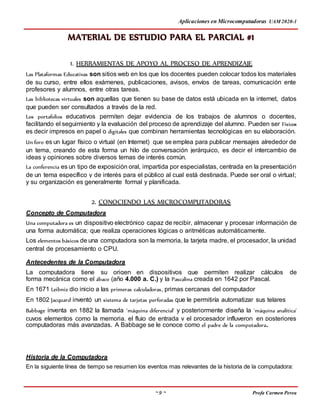 Aplicaciones en Microcomputadoras UAM 2020-1
~ 9 ~ Profa Carmen Perea
MATERIAL DE ESTUDIO PARA EL PARCIAL #1
1. HERRAMIENTAS DE APOYO AL PROCESO DE APRENDIZAJE
Las Plataformas Educativas son sitios web en los que los docentes pueden colocar todos los materiales
de su curso, entre ellos exámenes, publicaciones, avisos, envíos de tareas, comunicación ente
profesores y alumnos, entre otras tareas.
Las bibliotecas virtuales son aquellas que tienen su base de datos está ubicada en la internet, datos
que pueden ser consultados a través de la red.
Los portafolios educativos permiten dejar evidencia de los trabajos de alumnos o docentes,
facilitando el seguimiento y la evaluación del proceso de aprendizaje del alumno. Pueden ser Físicos
es decir impresos en papel o digitales que combinan herramientas tecnológicas en su elaboración.
Un foro es un lugar físico o virtual (en Internet) que se emplea para publicar mensajes alrededor de
un tema, creando de esta forma un hilo de conversación jerárquico, es decir el intercambio de
ideas y opiniones sobre diversos temas de interés común.
La conferencia es un tipo de exposición oral, impartida por especialistas, centrada en la presentación
de un tema específico y de interés para el público al cual está destinada. Puede ser oral o virtual;
y su organización es generalmente formal y planificada.
2. CONOCIENDO LAS MICROCOMPUTADORAS
Concepto de Computadora
Una computadora es un dispositivo electrónico capaz de recibir, almacenar y procesar información de
una forma automática; que realiza operaciones lógicas o aritméticas automáticamente.
Los elementos básicos de una computadora son la memoria, la tarjeta madre, el procesador, la unidad
central de procesamiento o CPU.
Antecedentes de la Computadora
La computadora tiene su origen en dispositivos que permiten realizar cálculos de
forma mecánica como el ábaco (año 4.000 a. C.) y la Pascalina creada en 1642 por Pascal.
En 1671 Leibniz dio inicio a las primeras calculadoras, primas cercanas del computador
En 1802 Jacquard inventó un sistema de tarjetas perforadas que le permitiría automatizar sus telares
Babbage inventa en 1882 la llamada 'máquina diferencial' y posteriormente diseña la 'máquina analítica'
cuyos elementos como la memoria, el flujo de entrada y el procesador influyeron en posteriores
computadoras más avanzadas. A Babbage se le conoce como el padre de la computadora.
Historia de la Computadora
En la siguiente línea de tiempo se resumen los eventos mas relevantes de la historia de la computadora:
 