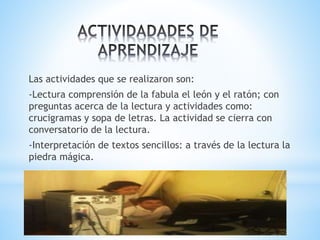 Las actividades que se realizaron son: 
-Lectura comprensión de la fabula el león y el ratón; con 
preguntas acerca de la lectura y actividades como: 
crucigramas y sopa de letras. La actividad se cierra con 
conversatorio de la lectura. 
-Interpretación de textos sencillos: a través de la lectura la 
piedra mágica. 
 