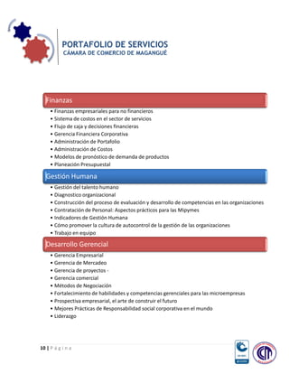 PORTAFOLIO DE SERVICIOS
           CÁMARA DE COMERCIO DE MAGANGUÉ




  Finanzas
     • Finanzas empresariales para no financieros
     • Sistema de costos en el sector de servicios
     • Flujo de caja y decisiones financieras
     • Gerencia Financiera Corporativa
     • Administración de Portafolio
     • Administración de Costos
     • Modelos de pronóstico de demanda de productos
     • Planeación Presupuestal

  Gestión Humana
     • Gestión del talento humano
     • Diagnostico organizacional
     • Construcción del proceso de evaluación y desarrollo de competencias en las organizaciones
     • Contratación de Personal: Aspectos prácticos para las Mipymes
     • Indicadores de Gestión Humana
     • Cómo promover la cultura de autocontrol de la gestión de las organizaciones
     • Trabajo en equipo

  Desarrollo Gerencial
     • Gerencia Empresarial
     • Gerencia de Mercadeo
     • Gerencia de proyectos -
     • Gerencia comercial
     • Métodos de Negociación
     • Fortalecimiento de habilidades y competencias gerenciales para las microempresas
     • Prospectiva empresarial, el arte de construir el futuro
     • Mejores Prácticas de Responsabilidad social corporativa en el mundo
     • Liderazgo




10 | P á g i n a
 