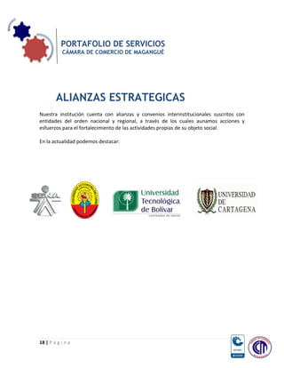 PORTAFOLIO DE SERVICIOS
           CÁMARA DE COMERCIO DE MAGANGUÉ




        ALIANZAS ESTRATEGICAS
Nuestra institución cuenta con alianzas y convenios interinstitucionales suscritos con
entidades del orden nacional y regional, a través de los cuales aunamos acciones y
esfuerzos para el fortalecimiento de las actividades propias de su objeto social.

En la actualidad podemos destacar:




18 | P á g i n a
 