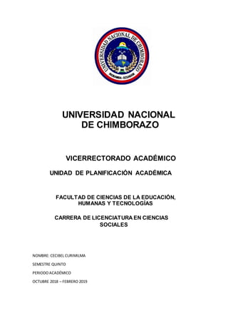 UNIVERSIDAD NACIONAL
DE CHIMBORAZO
VICERRECTORADO ACADÉMICO
UNIDAD DE PLANIFICACIÓN ACADÉMICA
FACULTAD DE CIENCIAS DE LA EDUCACIÓN,
HUMANAS Y TECNOLOGÍAS
CARRERA DE LICENCIATURA EN CIENCIAS
SOCIALES
NOMBRE: CECIBEL CURIMILMA
SEMESTRE QUINTO
PERIODOACADÉMICO
OCTUBRE 2018 – FEBRERO 2019
 