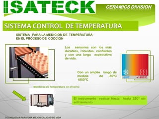 CERAMICS DIVISION




       SISTEMA PARA LA MEDICIÓN DE TEMPERATURA
       EN EL PROCESO DE COCCIÓN

                                            Los sensores son los más
                                            durables, robustos, confiables
                                            y con una larga expectativa
                                            de vida.



                                                      Con un amplio rango de
                                                      medida       de  -50ºC
                                                      1800ºC

                    Monitoreo de Temperatura en el horno



                                                   El instrumento   resiste hasta   hasta 250º sin
                                                   enfriamiento



TECNOLOGIA PARA UNA MEJOR CALIDAD DE VIDA
 