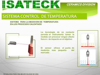 CERAMICS DIVISION




       SISTEMA PARA LA MEDICIÓN DE TEMPERATURA
       EN LOS PROCESOS CALENTADO



                                            La tecnología de no contacto
                                            permite al instrumento tomar la
                                            medida sin provocar ningún efecto
                                            físico o de impacto en el objetivo.



                                            El sensor ofrece el punto de
                                            medición más pequeño      del
                                            mercado .




TECNOLOGIA PARA UNA MEJOR CALIDAD DE VIDA
 