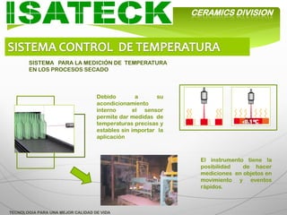 CERAMICS DIVISION




       SISTEMA PARA LA MEDICIÓN DE TEMPERATURA
       EN LOS PROCESOS SECADO



                                   Debido         a      su
                                   acondicionamiento
                                   interno       el sensor
                                   permite dar medidas de
                                   temperaturas precisas y
                                   estables sin importar la
                                   aplicación



                                                                El instrumento tiene la
                                                                posibilidad   de hacer
                                                                mediciones en objetos en
                                                                movimiento y eventos
                                                                rápidos.



TECNOLOGIA PARA UNA MEJOR CALIDAD DE VIDA
 