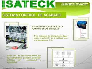 CERAMICS DIVISION




                                    SISTEMA PARA EL CONTROL DE LA
                                    PLANITUD EN LAS BALDOSAS


                                       Tres sensores de triangulación láser
                                       miden la deflexión de la baldosa con
                                       una precisión de 0,1µ




     Cada uno de los valores dados por
     los instrumentos permiten encontrar
     defectos    por     concavidad    o
     cenvexidad.


TECNOLOGIA PARA UNA MEJOR CALIDAD DE VIDA
 