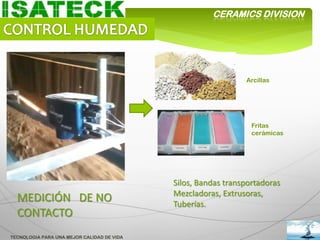 CERAMICS DIVISION




                                                               Arcillas




                                                                 Fritas
                                                                 cerámicas




                                            Silos, Bandas transportadoras
                                            Mezcladoras, Extrusoras,
  MEDICIÓN DE NO                            Tuberías.
  CONTACTO
TECNOLOGIA PARA UNA MEJOR CALIDAD DE VIDA
 