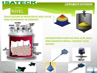 CERAMICS DIVISION



 ÚNICO SISTEMA DE MEDICIÓN DE NIVEL EN 3D
 PARA INVENTARIOS DE CEMENTO




                                            INTERRUPTORES PUNTO DE NIVEL ALTO, BAJO
                                            PARA MATERIAS PRIMAS, LIQUIDOS, FLUJO
                                            SOLIDOS




TECNOLOGIA PARA UNA MEJOR CALIDAD DE VIDA
 
