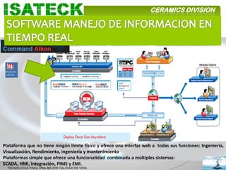 CERAMICS DIVISION




Plataforma que no tiene ningún límite físico y ofrece una interfaz web a todas sus funciones: Ingeniería,
Visualización, Rendimiento, ingeniería y mantenimiento
Plataformas simple que ofrece una funcionalidad combinada a múltiples sistemas:
SCADA, HMI, Integración, PIMS y EMI.
  TECNOLOGIA PARA UNA MEJOR CALIDAD DE VIDA
 