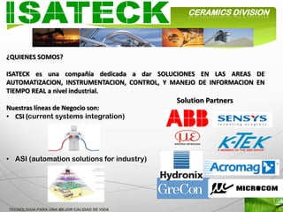 CERAMICS DIVISION




¿QUIENES SOMOS?

ISATECK es una compañía dedicada a dar SOLUCIONES EN LAS AREAS DE
AUTOMATIZACION, INSTRUMENTACION, CONTROL, Y MANEJO DE INFORMACION EN
TIEMPO REAL a nivel industrial.
                                            Solution Partners
Nuestras líneas de Negocio son:
• CSI (current systems integration)




• ASI (automation solutions for industry)




TECNOLOGIA PARA UNA MEJOR CALIDAD DE VIDA
 