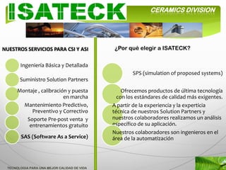 CERAMICS DIVISION




NUESTROS SERVICIOS PARA CSI Y ASI            ¿Por qué elegir a ISATECK?


       Ingeniería Básica y Detallada
                                                     SPS (simulation of proposed systems)
       Suministro Solution Partners
      Montaje , calibración y puesta             Ofrecemos productos de última tecnología
                          en marcha            con los estándares de calidad más exigentes.
        Mantenimiento Predictivo,            A partir de la experiencia y la experticia
           Preventivo y Correctivo           técnica de nuestros Solution Partners y
         Soporte Pre-post venta y            nuestros colaboradores realizamos un análisis
          entrenamientos gratuito            específico de su aplicación.
                                             Nuestros colaboradores son ingenieros en el
        SAS (Software As a Service)          área de la automatización




 TECNOLOGIA PARA UNA MEJOR CALIDAD DE VIDA
 