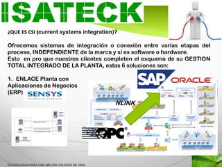 ¿QUE ES CSI (current systems integration)?

Ofrecemos sistemas de integración o conexión entre varias etapas del
proceso, INDEPENDIENTE de la marca y si es software o hardware.
Esto en pro que nuestros clientes completen el esquema de su GESTION
TOTAL INTEGRADO DE LA PLANTA, estas 6 soluciones son:

1. ENLACE Planta con
Aplicaciones de Negocios
(ERP)
                                            NLINK




TECNOLOGIA PARA UNA MEJOR CALIDAD DE VIDA
 