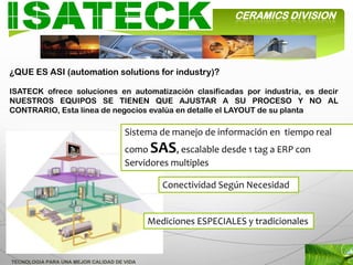 CERAMICS DIVISION




¿QUE ES ASI (automation solutions for industry)?

ISATECK ofrece soluciones en automatización clasificadas por industria, es decir
NUESTROS EQUIPOS SE TIENEN QUE AJUSTAR A SU PROCESO Y NO AL
CONTRARIO, Esta línea de negocios evalúa en detalle el LAYOUT de su planta

                                     Sistema de manejo de información en tiempo real
                                     como SAS, escalable desde 1 tag a ERP con
                                     Servidores multiples

                                               Conectividad Según Necesidad


                                            Mediciones ESPECIALES y tradicionales



TECNOLOGIA PARA UNA MEJOR CALIDAD DE VIDA
 