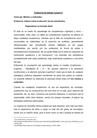Evidencia de trabajo numero 5
Tema eje: Medios y materiales.
Evidencia: Videos sobre la atención de los estudiantes,
Diapositivas en formato flash.
El aula es un centro de aprendizaje de competencias cognitivas y socio –
emocionales, entre otras. La faltad de competencias cognitivas se plasma en
bajos resultados académicos, mientras que la falta de competencias socio –
emocionales se materializan en la aparición de conflictos, generalmente
interpersonales que normalmente acaban reflejados en las quejas
manifestadas por escrito por los profesores en forma de partes o
amonestaciones disciplinarias. No se puede hablar por lo tanto por separado de
rendimiento académico y de convivencia.3 Los docentes nos enfrentamos
constantemente ante estos problemas, bajo rendimiento académico y mal clima
del aula.
Enfocando la concepción del aprendizaje desde el modelo Condiciones –
Cognitivo – Resultados (E – O – R), quisiera referirme a la motivación
(condiciones) y la atención (proceso cognitivo)4; dado que el éxito de cualquier
estratégica didáctica dependen inicialmente de estos dos puntos en cuestión.
La presente reflexión es relacionar lo descripto líneas antes con los medios y
materiales.
Cuando los resultados académicos no son los esperados, los docentes,
sostenemos que es consecuencia del mal clima en el aula, poca atención del
estudiante, etc; es decir, tomamos una posición defensiva, si reconocer que el
responsable, entre otros factores, somos los propios docentes, al aplicar las
estrategias didáctica inadecuadas.
La mayoría de docentes hemos pasado por esta situación, unos más que otros,
tuve la experiencia de tener a cargo un aula del 4to grado de secundaria,
donde era un martirio dictar, pero lo tome como un reto y busque la manera de
3 Juan Vaello Orts.Clima de clase.
http://www.juntadeandalucia.es/averroes/~cepco3/spip/IMG/pdf/El_clima_de_clase._Problemas_y_sol
uciones.pdf
4 Anibal Meza Borja.Manual:Estrategias de Aprendizajes.UPCH 1998
 