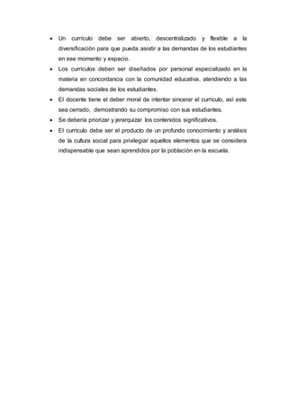  Un currículo debe ser abierto, descentralizado y flexible a la
diversificación para que pueda asistir a las demandas de los estudiantes
en ese momento y espacio.
 Los currículos deben ser diseñados por personal especializado en la
materia en concordancia con la comunidad educativa, atendiendo a las
demandas sociales de los estudiantes.
 El docente tiene el deber moral de intentar sincerar el currículo, así este
sea cerrado, demostrando su compromiso con sus estudiantes.
 Se debería priorizar y jerarquizar los contenidos significativos.
 El currículo debe ser el producto de un profundo conocimiento y análisis
de la cultura social para privilegiar aquellos elementos que se considera
indispensable que sean aprendidos por la población en la escuela.
 